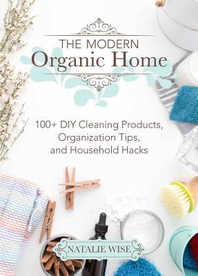 The Modern Organic Home: 100+ DIY Cleaning Products, Organization Tips, and Household Hacks - Natalie Wise