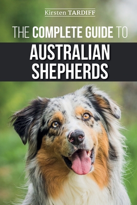 The Complete Guide to Australian Shepherds: Learn Everything You Need to Know About Raising, Training, and Successfully Living with Your New Aussie - Kirsten Tardiff