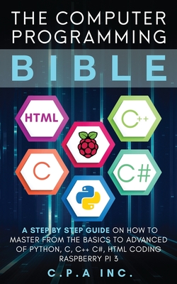 The Computer Programming Bible: A Step by Step Guide On How To Master From The Basics to Advanced of Python, C, C++, C#, HTML Coding Raspberry Pi3 - C. P. A. Inc