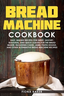 Bread Machine Cookbook: Easy, Baking Recipes for Sweet, Savory, Seasonal, and Quick Loaves For The Bread Maker. Including Cakes, Jams, Pasta D - Fiona Baker