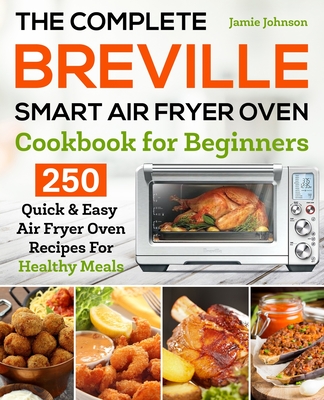 The Complete Breville Smart Air Fryer Oven Cookbook for Beginners: 250 Quick & Easy Air Fryer Oven Recipes for Healthy Meals - Jamie Johnson