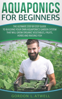 Aquaponics for Beginners: The Ultimate Step-by-Step Guide to Building Your Own Aquaponics Garden System That Will Grow Organic Vegetables, Fruit - Gordon L. Atwell