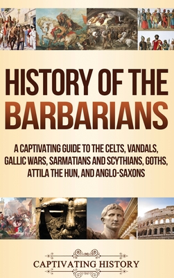 History of the Barbarians: A Captivating Guide to the Celts, Vandals, Gallic Wars, Sarmatians and Scythians, Goths, Attila the Hun, and Anglo-Sax - Captivating History