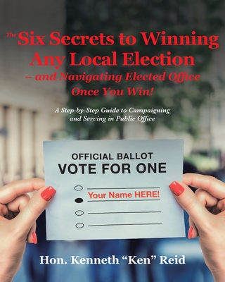 The 6 Secrets to Winning Any Local Election - and Navigating Elected Office Once You Win!: A Step-by-Step Guide to Campaigning and Serving in Public O - Hon Kenneth 