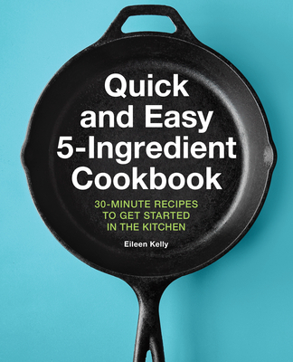 Quick and Easy 5-Ingredient Cookbook: 30-Minute Recipes to Get Started in the Kitchen - Eileen Kelly