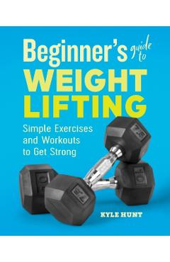 Beginner's Guide to Weight Lifting: Simple Exercises and Workouts to Get Strong - Kyle Hunt