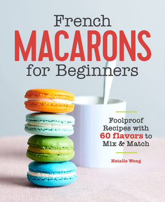 French Macarons for Beginners: Foolproof Recipes with 60 Flavors to Mix and Match - Natalie Wong
