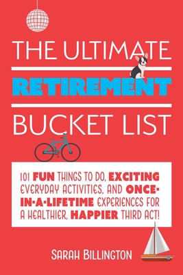 The Ultimate Retirement Bucket List: 101 Fun Things to Do, Exciting Everyday Activities, and Once-In-A-Lifetime Experiences for a Healthier, Happier T - Sarah Billington