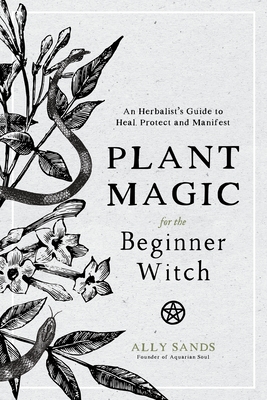 Plant Magic for the Beginner Witch: An Herbalist's Guide to Heal, Protect and Manifest - Ally Sands
