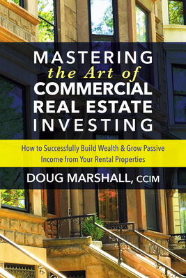 Mastering the Art of Commercial Real Estate Investing: How to Successfully Build Wealth and Grow Passive Income from Your Rental Properties - Doug Marshall