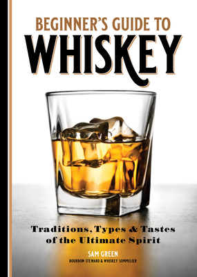 Beginner's Guide to Whiskey: Traditions, Types, and Tastes of the Ultimate Spirit - Sam Green