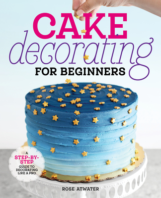 Cake Decorating for Beginners: A Step-By-Step Guide to Decorating Like a Pro - Rose Atwater