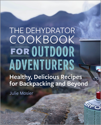 The Dehydrator Cookbook for Outdoor Adventurers: Healthy, Delicious Recipes for Backpacking and Beyond - Julie Mosier