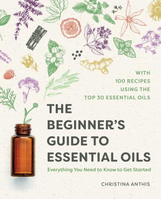 The Beginner's Guide to Essential Oils: Everything You Need to Know to Get Started - Christina Anthis