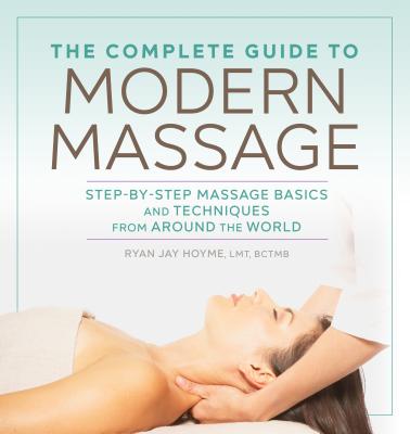 The Complete Guide to Modern Massage: Step-By-Step Massage Basics and Techniques from Around the World - Ryan Jay Hoyme
