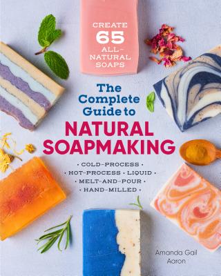 The Complete Guide to Natural Soap Making: Create 65 All-Natural Cold-Process, Hot-Process, Liquid, Melt-And-Pour, and Hand-Milled Soaps - Amanda Gail Aaron