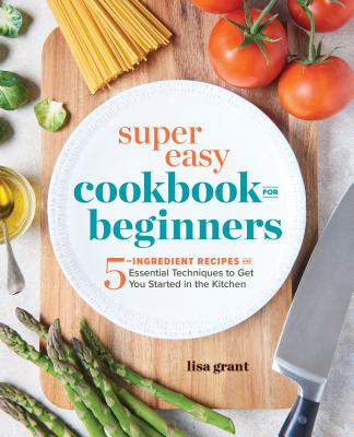 Super Easy Cookbook for Beginners: 5-Ingredient Recipes and Essential Techniques to Get You Started in the Kitchen - Lisa Grant