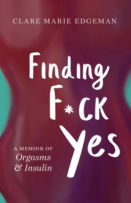 Finding F*ck Yes: A Memoir of Orgasms & Insulin - Clare Marie Edgeman