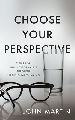 Choose Your Perspective: 7 Tips for High Performance Through Intentional Thinking - John Martin