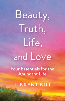 Beauty, Truth, Life, and Love: Four Essentials for the Abundant Life - J. Brent Bill