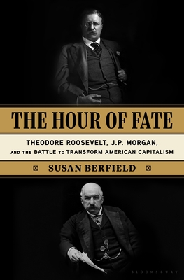 The Hour of Fate: Theodore Roosevelt, J.P. Morgan, and the Battle to Transform American Capitalism - Susan Berfield