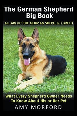 The German Shepherd Big Book: All About the German Shepherd Breed: What Every Shepherd Owner Needs to Know About His or Her Pet - Amy Morford