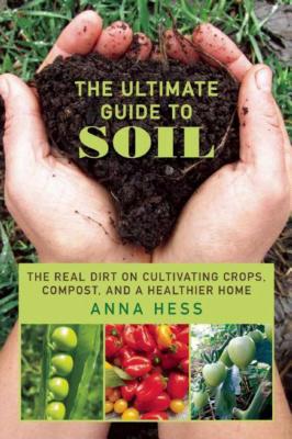 The Ultimate Guide to Soil: The Real Dirt on Cultivating Crops, Compost, and a Healthier Home - Anna Hess