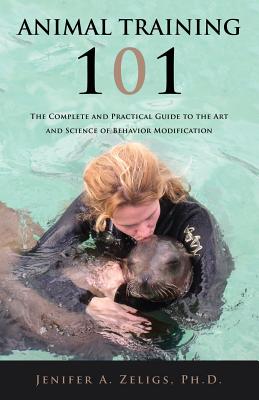 Animal Training 101: The Complete and Practical Guide to the Art and Science of Behavior Modification - Ph. D. Jenifer A. Zeligs