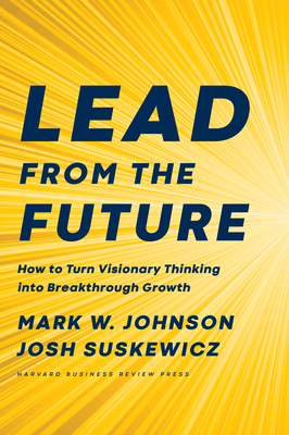 Lead from the Future: How to Turn Visionary Thinking Into Breakthrough Growth - Mark W. Johnson