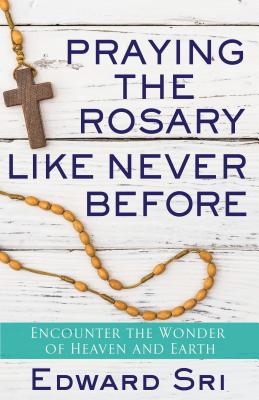 Praying the Rosary Like Never Before: Encounter the Wonder of Heaven and Earth - Edward Sri