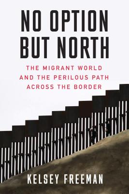 No Option But North: The Migrant World and the Perilous Path Across the Border - Kelsey Freeman