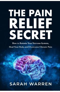 The Pain Relief Secret: How to Retrain Your Nervous System, Heal Your Body, and Overcome Chronic Pain - Sarah Warren