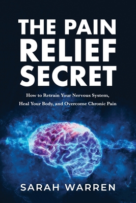 The Pain Relief Secret: How to Retrain Your Nervous System, Heal Your Body, and Overcome Chronic Pain - Sarah Warren
