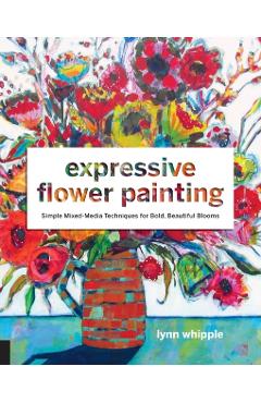 Expressive Flower Painting: Simple Mixed Media Techniques for Bold Beautiful Blooms - Lynn Whipple