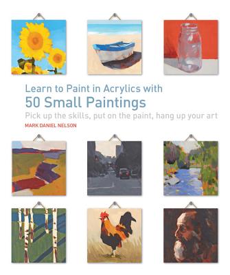 Learn to Paint in Acrylics with 50 Small Paintings: Pick Up the Skills * Put on the Paint * Hang Up Your Art - Mark Daniel Nelson