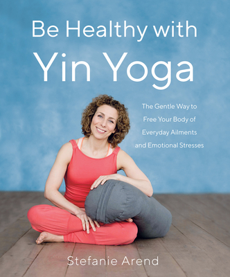 Be Healthy with Yin Yoga: The Gentle Way to Free Your Body of Everyday Ailments and Emotional Stresses - Stefanie Arend