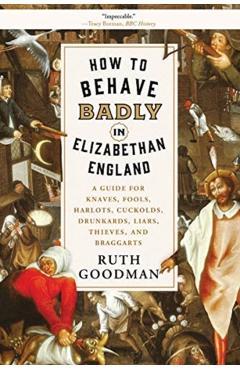 How to Behave Badly in Elizabethan England: A Guide for Knaves, Fools, Harlots, Cuckolds, Drunkards, Liars, Thieves, and Braggarts - Ruth Goodman