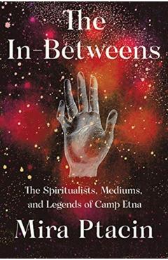 The In-Betweens: The Spiritualists, Mediums, and Legends of Camp Etna - Mira Ptacin