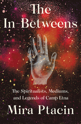 The In-Betweens: The Spiritualists, Mediums, and Legends of Camp Etna - Mira Ptacin