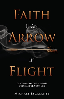 Faith Is An Arrow In Flight: Discovering the Purpose God has for Your Life - Michael Escalante
