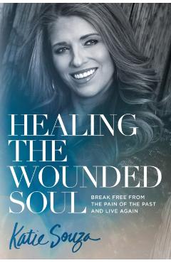 Healing the Wounded Soul: Break Free from the Pain of the Past and Live Again - Katie Souza