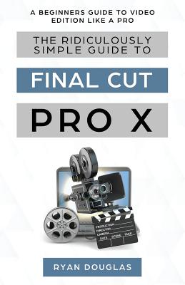 The Ridiculously Simple Guide to Final Cut Pro X: A Beginners Guide to Video Edition Like a Pro - Douglas Ryan