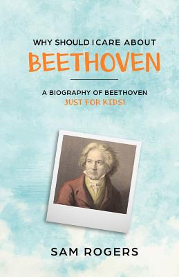 Why Should I Care About Beethoven: A Biography of Ludwig Van Beethoven Just For Kids! - Sam Rogers