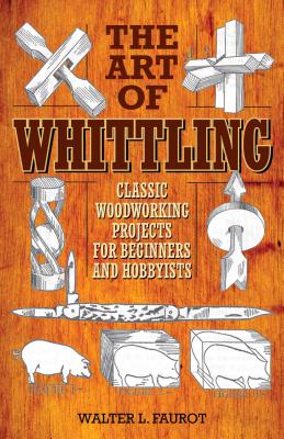 The Art of Whittling: Classic Woodworking Projects for Beginners and Hobbyists - Walter L. Faurot