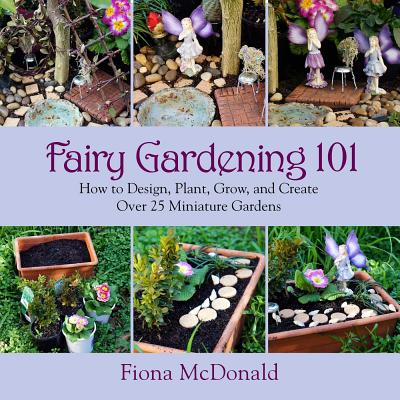 Fairy Gardening 101: How to Design, Plant, Grow, and Create Over 25 Miniature Gardens - Fiona Mcdonald