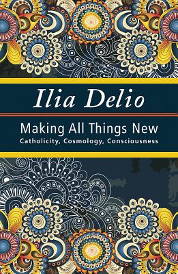 Making All Things New: Catholicity, Cosmology, Consciousness - Ilia Delio