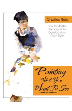 Painting What (You Want) to See: Forty-Six Lessons, Assignments, and Painting Critiques on Watercolor and Oil - Charles Reid