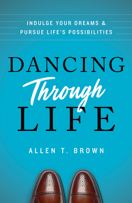 Dancing Through Life: Indulge Your Dreams and Pursue Life's Possibilities - Allen T. Brown