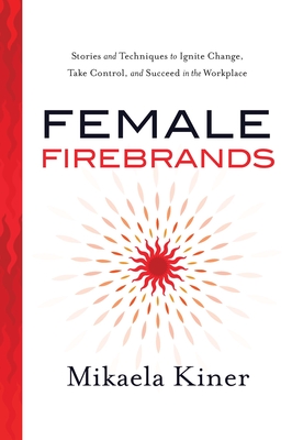 Female Firebrands: Stories and Techniques to Ignite Change, Take Control, and Succeed in the Workplace - Mikaela Kiner
