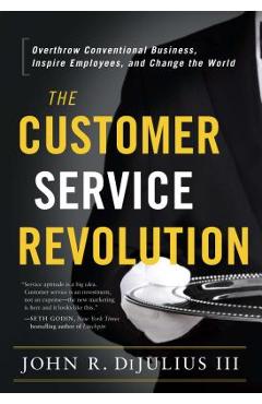 Poza produsului The Customer Service Revolution: Overthrow Conventional Business, Inspire Employees, and Change the World - John R. Dijulius